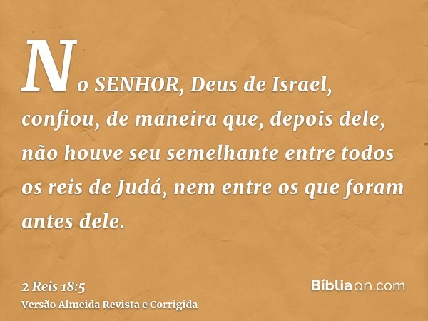 No SENHOR, Deus de Israel, confiou, de maneira que, depois dele, não houve seu semelhante entre todos os reis de Judá, nem entre os que foram antes dele.