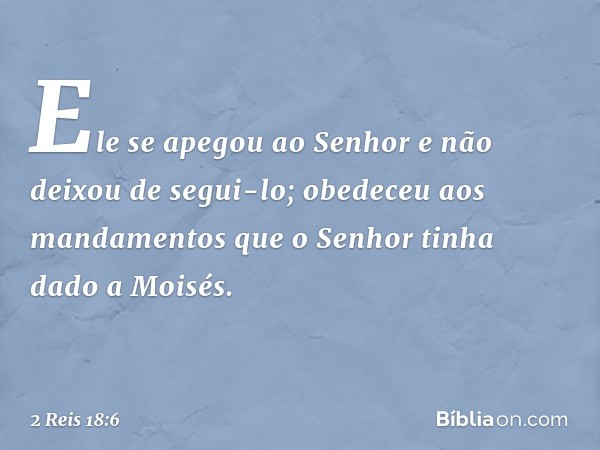 Ele se apegou ao Senhor e não deixou de segui-lo; obedeceu aos mandamentos que o Senhor tinha dado a Moisés. -- 2 Reis 18:6