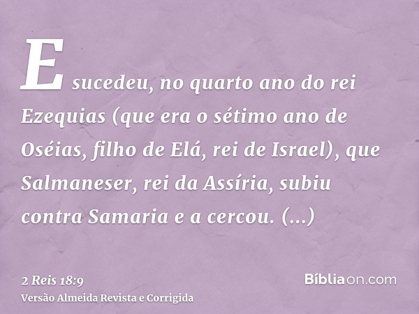 E sucedeu, no quarto ano do rei Ezequias (que era o sétimo ano de Oséias, filho de Elá, rei de Israel), que Salmaneser, rei da Assíria, subiu contra Samaria e a