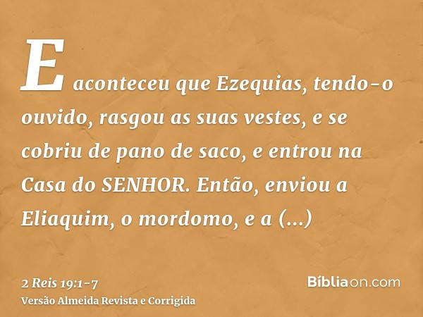 E aconteceu que Ezequias, tendo-o ouvido, rasgou as suas vestes, e se cobriu de pano de saco, e entrou na Casa do SENHOR.Então, enviou a Eliaquim, o mordomo, e 