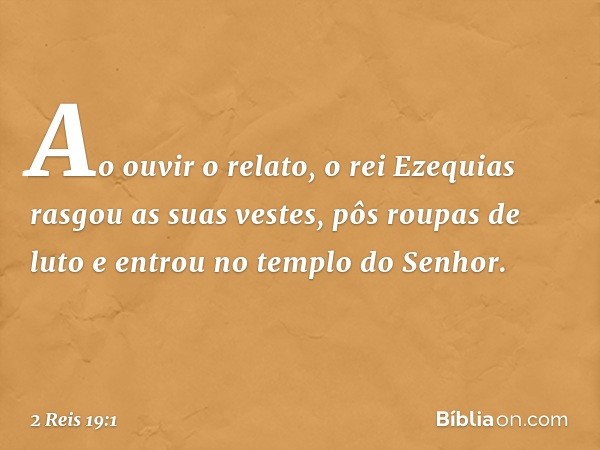 Ao ouvir o relato, o rei Ezequias rasgou as suas vestes, pôs roupas de luto e entrou no templo do Senhor. -- 2 Reis 19:1