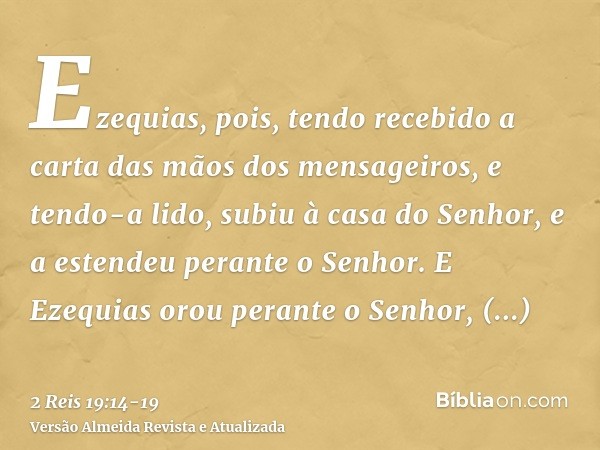 Ezequias, pois, tendo recebido a carta das mãos dos mensageiros, e tendo-a lido, subiu à casa do Senhor, e a estendeu perante o Senhor.E Ezequias orou perante o