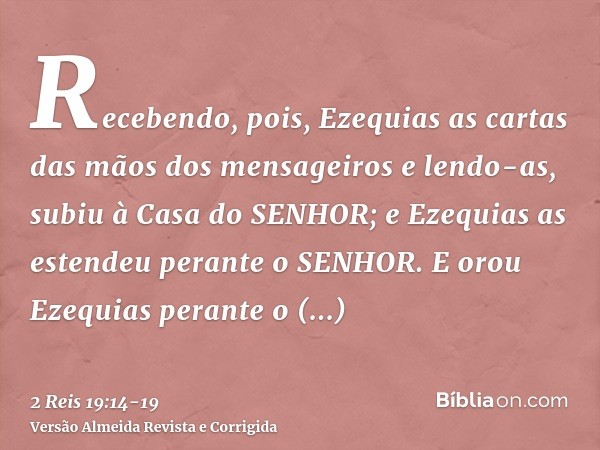 Recebendo, pois, Ezequias as cartas das mãos dos mensageiros e lendo-as, subiu à Casa do SENHOR; e Ezequias as estendeu perante o SENHOR.E orou Ezequias perante