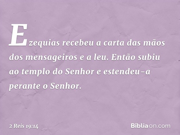 Ezequias recebeu a carta das mãos dos mensageiros e a leu. Então subiu ao templo do Senhor e estendeu-a perante o Senhor. -- 2 Reis 19:14