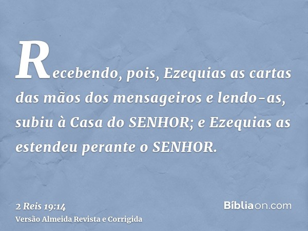 Recebendo, pois, Ezequias as cartas das mãos dos mensageiros e lendo-as, subiu à Casa do SENHOR; e Ezequias as estendeu perante o SENHOR.