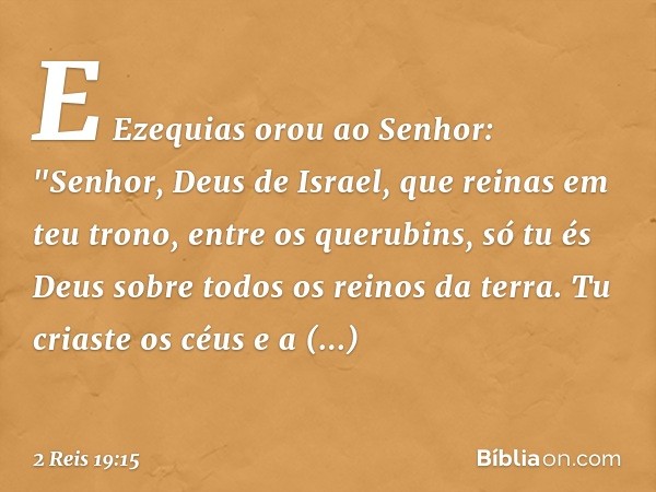 E Ezequias orou ao Senhor: "Senhor, Deus de Israel, que reinas em teu trono, entre os querubins, só tu és Deus sobre todos os reinos da terra. Tu criaste os céu