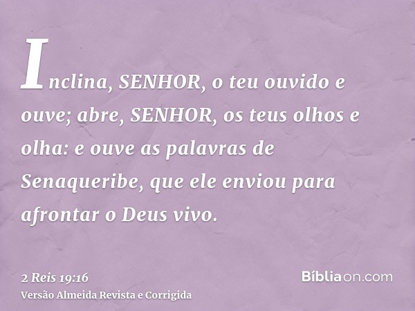 Inclina, SENHOR, o teu ouvido e ouve; abre, SENHOR, os teus olhos e olha: e ouve as palavras de Senaqueribe, que ele enviou para afrontar o Deus vivo.