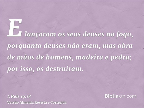 E lançaram os seus deuses no fogo, porquanto deuses não eram, mas obra de mãos de homens, madeira e pedra; por isso, os destruíram.
