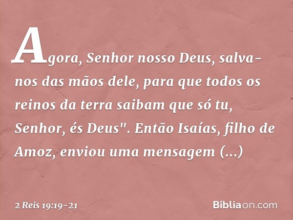 Agora, Senhor nosso Deus, salva-nos das mãos dele, para que todos os reinos da terra saibam que só tu, Senhor, és Deus". Então Isaías, filho de Amoz, enviou uma