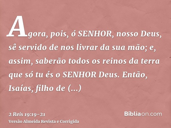 Agora, pois, ó SENHOR, nosso Deus, sê servido de nos livrar da sua mão; e, assim, saberão todos os reinos da terra que só tu és o SENHOR Deus.Então, Isaías, fil