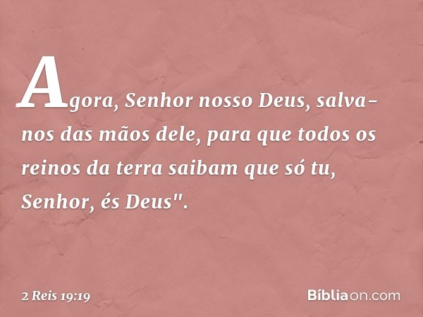 Agora, Senhor nosso Deus, salva-nos das mãos dele, para que todos os reinos da terra saibam que só tu, Senhor, és Deus". -- 2 Reis 19:19