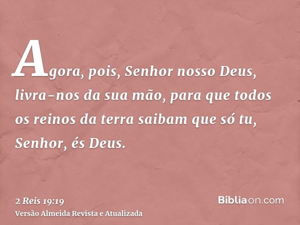 Agora, pois, Senhor nosso Deus, livra-nos da sua mão, para que todos os reinos da terra saibam que só tu, Senhor, és Deus.