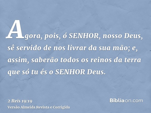 Agora, pois, ó SENHOR, nosso Deus, sê servido de nos livrar da sua mão; e, assim, saberão todos os reinos da terra que só tu és o SENHOR Deus.