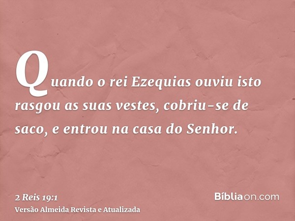 Quando o rei Ezequias ouviu isto rasgou as suas vestes, cobriu-se de saco, e entrou na casa do Senhor.