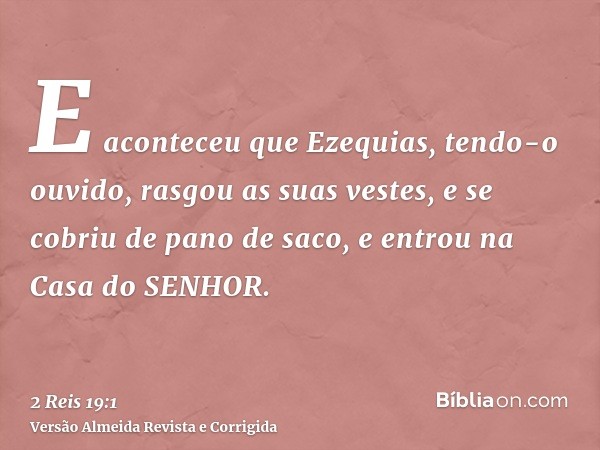 E aconteceu que Ezequias, tendo-o ouvido, rasgou as suas vestes, e se cobriu de pano de saco, e entrou na Casa do SENHOR.