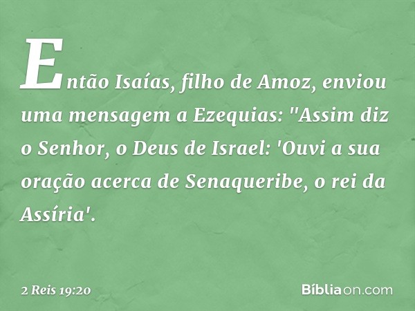 Então Isaías, filho de Amoz, enviou uma mensagem a Ezequias: "Assim diz o Senhor, o Deus de Israel: 'Ouvi a sua oração acerca de Senaqueribe, o rei da Assíria'.