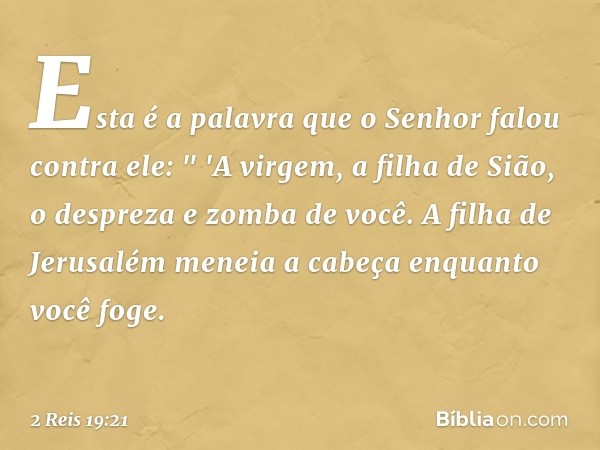 Esta é a palavra que o Senhor falou contra ele:
" 'A virgem, a filha de Sião,
o despreza e zomba de você.
A filha de Jerusalém
meneia a cabeça enquanto você fog