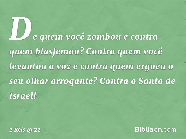 De quem você zombou
e contra quem blasfemou?
Contra quem você levantou a voz
e contra quem ergueu o
seu olhar arrogante?
Contra o Santo de Israel! -- 2 Reis 19: