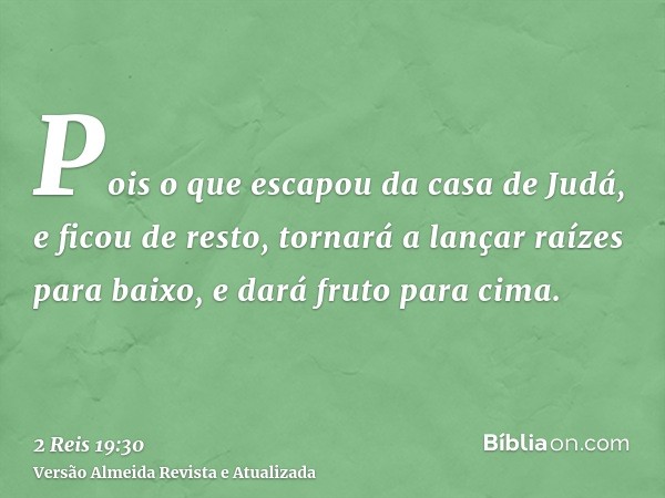 Pois o que escapou da casa de Judá, e ficou de resto, tornará a lançar raízes para baixo, e dará fruto para cima.