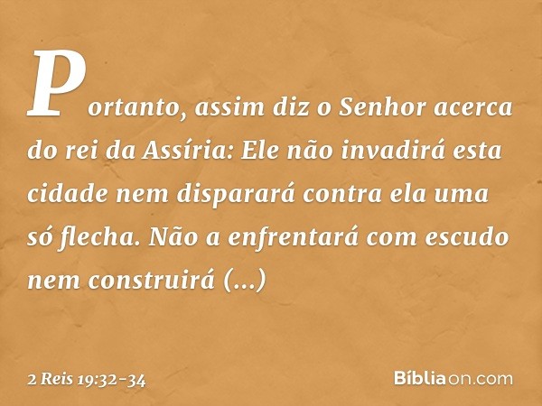 "Portanto, assim diz o Senhor
acerca do rei da Assíria:
'Ele não invadirá esta cidade
nem disparará contra ela
uma só flecha.
Não a enfrentará com escudo
nem co