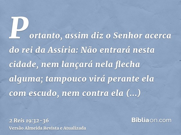 Portanto, assim diz o Senhor acerca do rei da Assíria: Não entrará nesta cidade, nem lançará nela flecha alguma; tampouco virá perante ela com escudo, nem contr