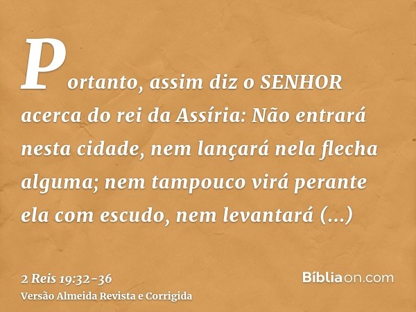 Portanto, assim diz o SENHOR acerca do rei da Assíria: Não entrará nesta cidade, nem lançará nela flecha alguma; nem tampouco virá perante ela com escudo, nem l