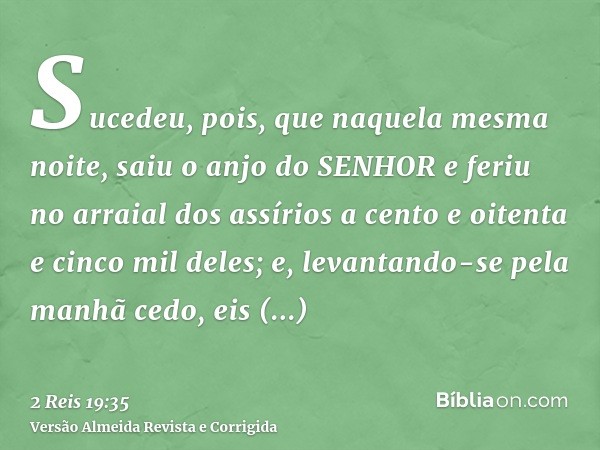 Sucedeu, pois, que naquela mesma noite, saiu o anjo do SENHOR e feriu no arraial dos assírios a cento e oitenta e cinco mil deles; e, levantando-se pela manhã c