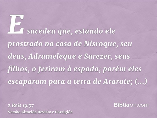 E sucedeu que, estando ele prostrado na casa de Nisroque, seu deus, Adrameleque e Sarezer, seus filhos, o feriram à espada; porém eles escaparam para a terra de