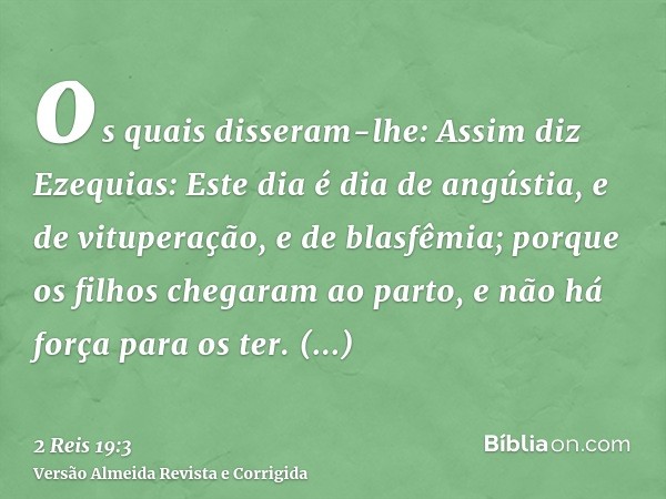 os quais disseram-lhe: Assim diz Ezequias: Este dia é dia de angústia, e de vituperação, e de blasfêmia; porque os filhos chegaram ao parto, e não há força para