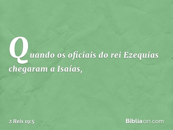 Quando os oficiais do rei Ezequias chegaram a Isaías, -- 2 Reis 19:5