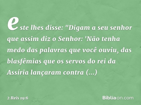 este lhes disse: "Digam a seu senhor que assim diz o Senhor: 'Não tenha medo das palavras que você ouviu, das blasfêmias que os servos do rei da Assíria lançara