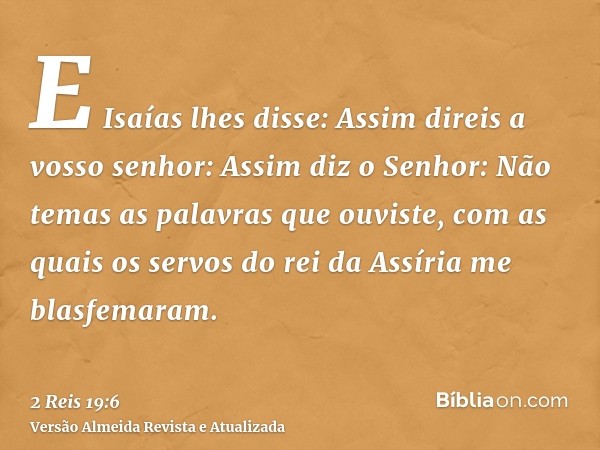 E Isaías lhes disse: Assim direis a vosso senhor: Assim diz o Senhor: Não temas as palavras que ouviste, com as quais os servos do rei da Assíria me blasfemaram