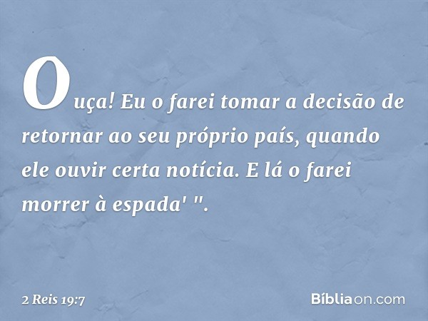 Ouça! Eu o farei tomar a decisão de retornar ao seu próprio país, quando ele ouvir certa notícia. E lá o farei morrer à espada' ". -- 2 Reis 19:7