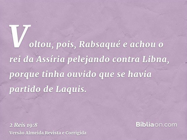 Voltou, pois, Rabsaqué e achou o rei da Assíria pelejando contra Libna, porque tinha ouvido que se havia partido de Laquis.