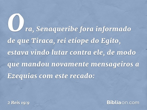 Ora, Senaqueribe fora informado de que Tiraca, rei etíope do Egito, estava vindo lutar contra ele, de modo que mandou novamente mensageiros a Ezequias com este 