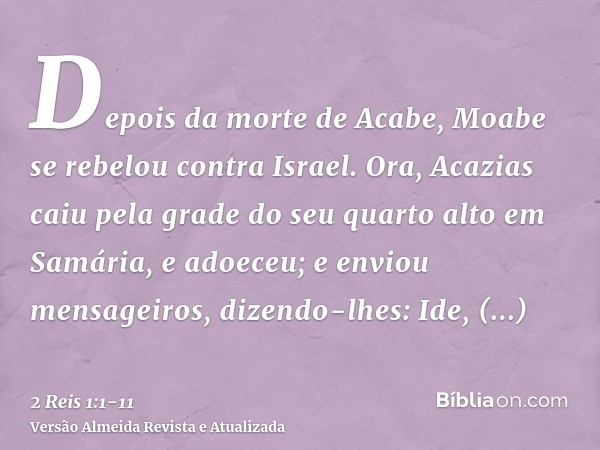 Depois da morte de Acabe, Moabe se rebelou contra Israel.Ora, Acazias caiu pela grade do seu quarto alto em Samária, e adoeceu; e enviou mensageiros, dizendo-lh