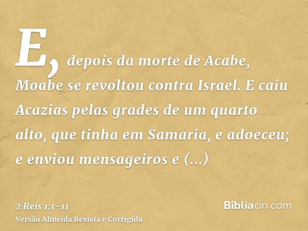 E, depois da morte de Acabe, Moabe se revoltou contra Israel.E caiu Acazias pelas grades de um quarto alto, que tinha em Samaria, e adoeceu; e enviou mensageiro