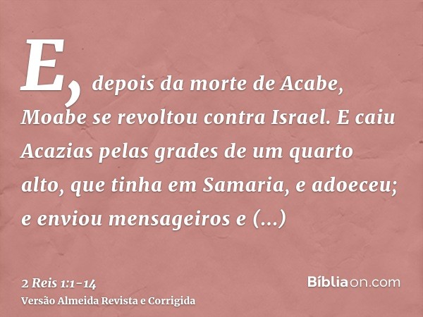 E, depois da morte de Acabe, Moabe se revoltou contra Israel.E caiu Acazias pelas grades de um quarto alto, que tinha em Samaria, e adoeceu; e enviou mensageiro