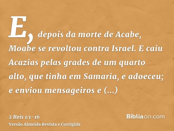 E, depois da morte de Acabe, Moabe se revoltou contra Israel.E caiu Acazias pelas grades de um quarto alto, que tinha em Samaria, e adoeceu; e enviou mensageiro