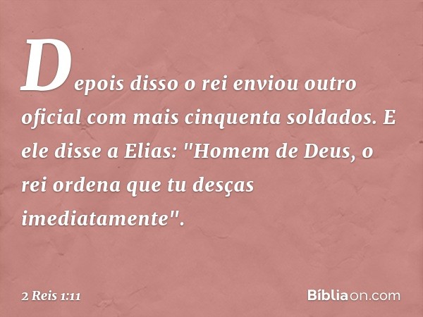 Depois disso o rei enviou outro oficial com mais cinquenta soldados. E ele disse a Elias: "Homem de Deus, o rei ordena que tu desças imediatamente". -- 2 Reis 1