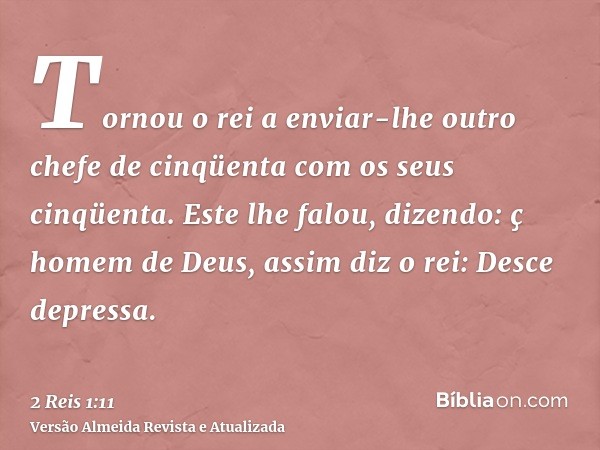 Tornou o rei a enviar-lhe outro chefe de cinqüenta com os seus cinqüenta. Este lhe falou, dizendo: ç homem de Deus, assim diz o rei: Desce depressa.