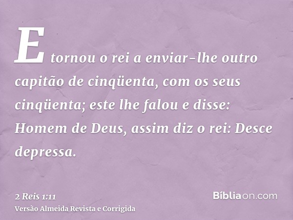 E tornou o rei a enviar-lhe outro capitão de cinqüenta, com os seus cinqüenta; este lhe falou e disse: Homem de Deus, assim diz o rei: Desce depressa.