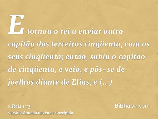 E tornou o rei a enviar outro capitão dos terceiros cinqüenta, com os seus cinqüenta; então, subiu o capitão de cinqüenta, e veio, e pôs-se de joelhos diante de