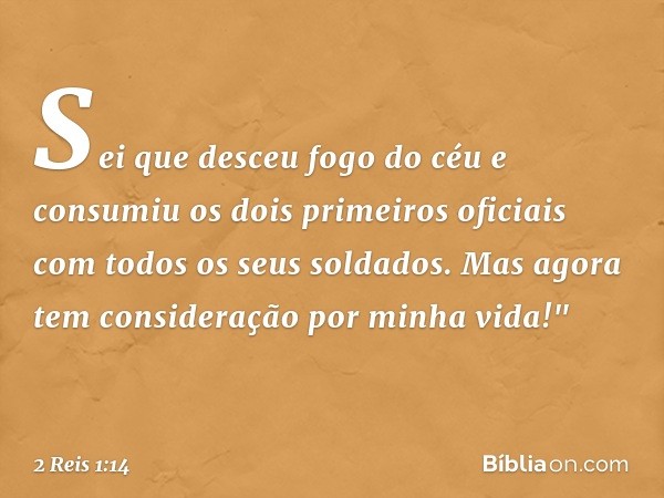 Sei que desceu fogo do céu e consumiu os dois primeiros oficiais com todos os seus soldados. Mas agora tem consideração por minha vida!" -- 2 Reis 1:14