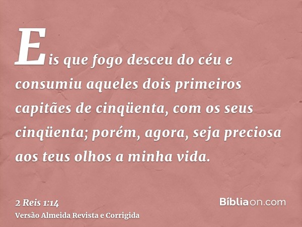 Eis que fogo desceu do céu e consumiu aqueles dois primeiros capitães de cinqüenta, com os seus cinqüenta; porém, agora, seja preciosa aos teus olhos a minha vi