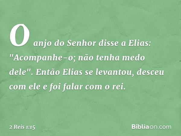 O anjo do Senhor disse a Elias: "Acompanhe-o; não tenha medo dele". Então Elias se levantou, desceu com ele e foi falar com o rei. -- 2 Reis 1:15