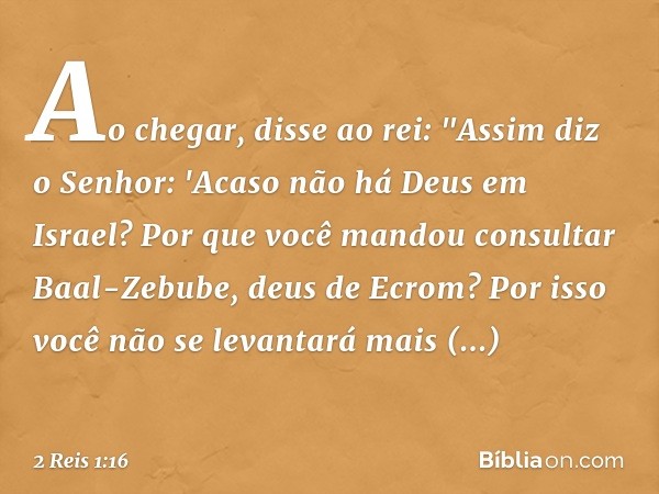 Ao chegar, disse ao rei: "Assim diz o Senhor: 'Acaso não há Deus em Israel? Por que você mandou consultar Baal-Zebube, deus de Ecrom? Por isso você não se levan