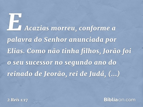 E Acazias morreu, conforme a palavra do Senhor anunciada por Elias. Como não tinha filhos, Jorão foi o seu sucessor no segundo ano do reinado de Jeorão, rei de 