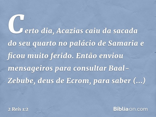 Certo dia, Acazias caiu da sacada do seu quarto no palácio de Samaria e ficou muito ferido. Então enviou mensageiros para consultar Baal-Zebube, deus de Ecrom, 