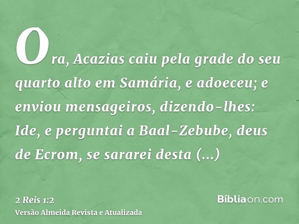 Ora, Acazias caiu pela grade do seu quarto alto em Samária, e adoeceu; e enviou mensageiros, dizendo-lhes: Ide, e perguntai a Baal-Zebube, deus de Ecrom, se sar